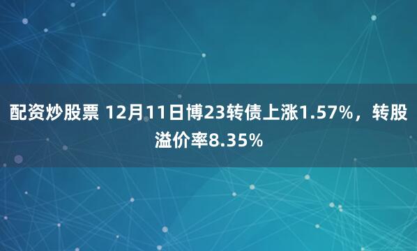 配资炒股票 12月11日博23转债上涨1.57%，转股溢价率8.35%