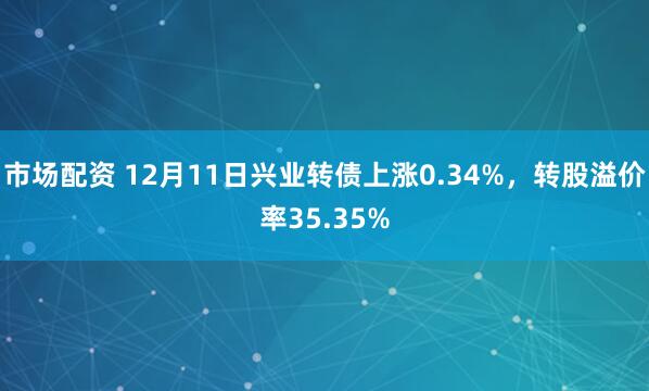 市场配资 12月11日兴业转债上涨0.34%，转股溢价率35.35%