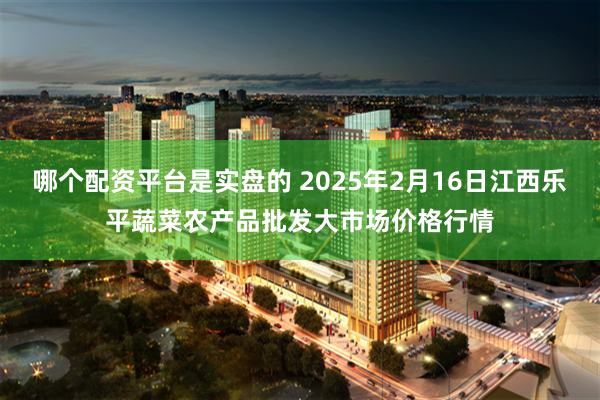 哪个配资平台是实盘的 2025年2月16日江西乐平蔬菜农产品批发大市场价格行情