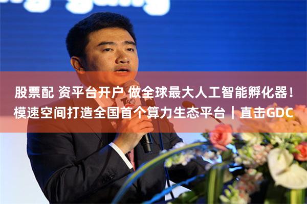 股票配 资平台开户 做全球最大人工智能孵化器！模速空间打造全国首个算力生态平台｜直击GDC