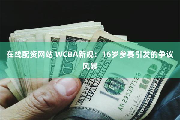 在线配资网站 WCBA新规：16岁参赛引发的争议风暴