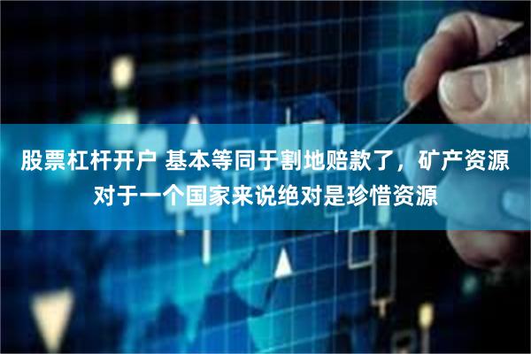 股票杠杆开户 基本等同于割地赔款了，矿产资源对于一个国家来说绝对是珍惜资源