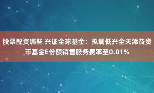 股票配资哪些 兴证全球基金：拟调低兴全天添益货币基金E份额销售服务费率至0.01%