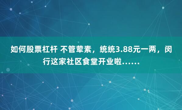 如何股票杠杆 不管荤素，统统3.88元一两，闵行这家社区食堂开业啦……