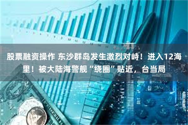 股票融资操作 东沙群岛发生激烈对峙！进入12海里！被大陆海警舰“绕圈”贴近，台当局