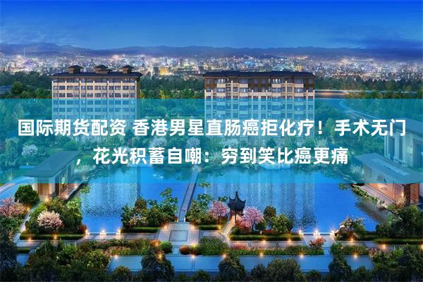 国际期货配资 香港男星直肠癌拒化疗！手术无门，花光积蓄自嘲：穷到笑比癌更痛