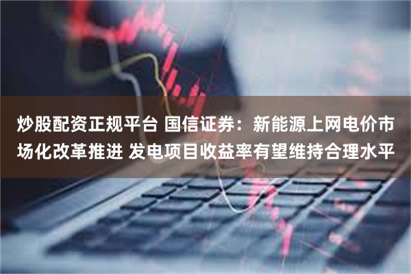 炒股配资正规平台 国信证券：新能源上网电价市场化改革推进 发电项目收益率有望维持合理水平