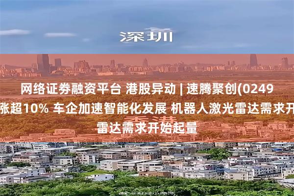 网络证劵融资平台 港股异动 | 速腾聚创(02498)午后涨超10% 车企加速智能化发展 机器人激光雷达需求开始起量