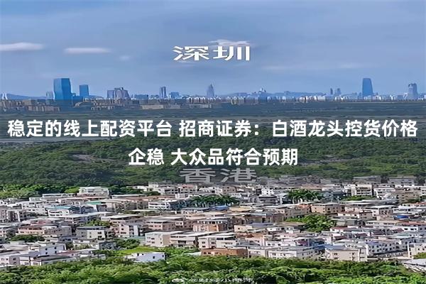 稳定的线上配资平台 招商证券：白酒龙头控货价格企稳 大众品符合预期