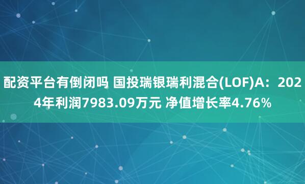 配资平台有倒闭吗 国投瑞银瑞利混合(LOF)A：2024年利润7983.09万元 净值增长率4.76%