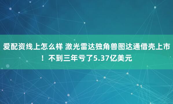 爱配资线上怎么样 激光雷达独角兽图达通借壳上市！不到三年亏了5.37亿美元