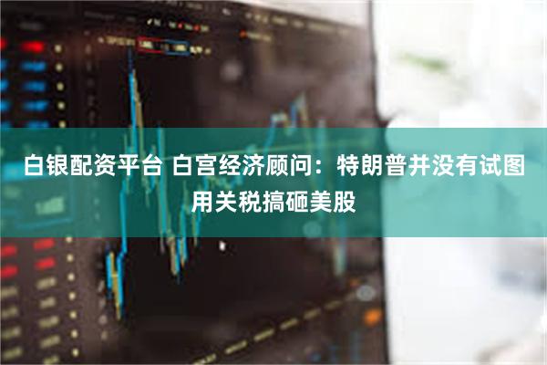 白银配资平台 白宫经济顾问：特朗普并没有试图用关税搞砸美股