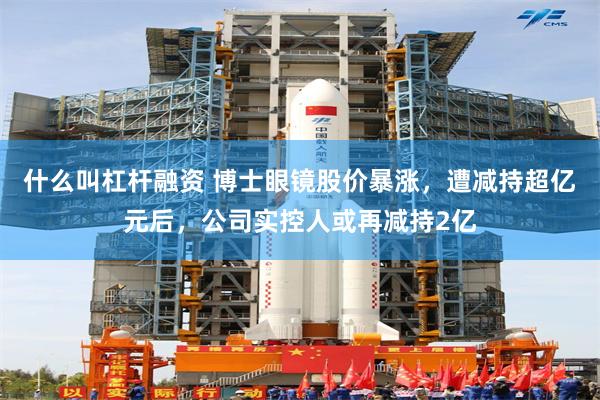什么叫杠杆融资 博士眼镜股价暴涨，遭减持超亿元后，公司实控人或再减持2亿