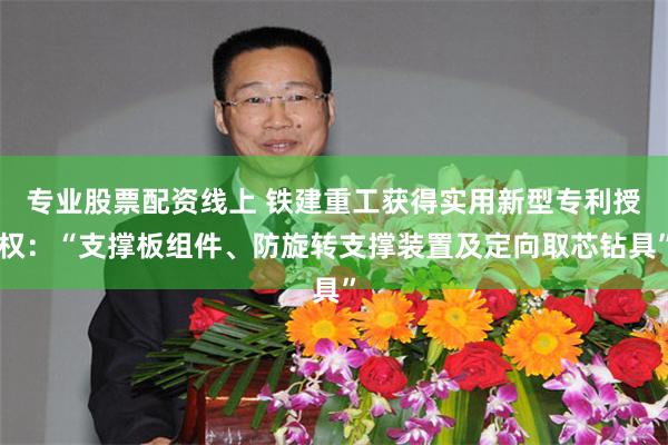 专业股票配资线上 铁建重工获得实用新型专利授权：“支撑板组件、防旋转支撑装置及定向取芯钻具”
