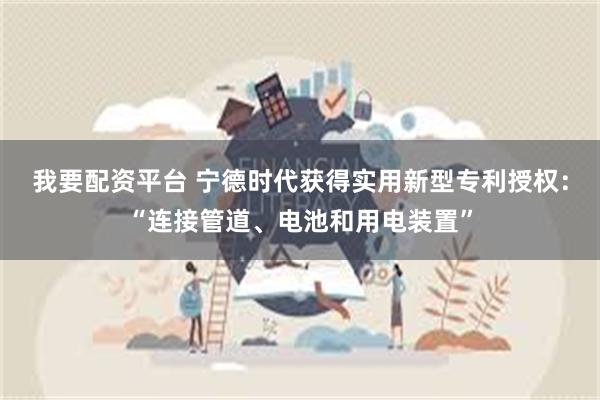 我要配资平台 宁德时代获得实用新型专利授权：“连接管道、电池和用电装置”