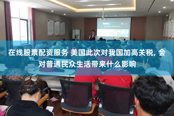 在线股票配资服务 美国此次对我国加高关税, 会对普通民众生活带来什么影响