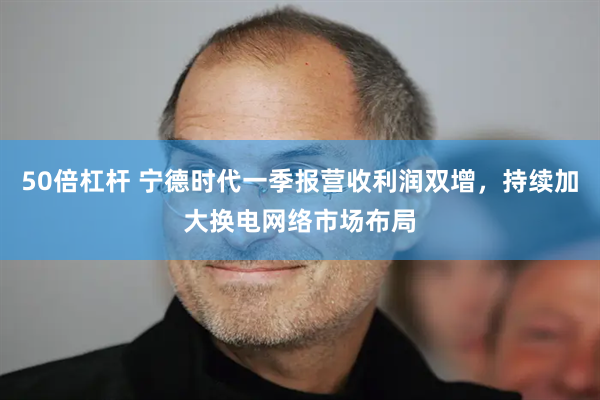 50倍杠杆 宁德时代一季报营收利润双增，持续加大换电网络市场布局