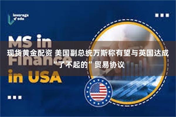 现货黄金配资 美国副总统万斯称有望与英国达成“了不起的”贸易协议