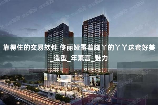 靠得住的交易软件 佟丽娅露着脚丫的丫丫这套好美_造型_年素言_魅力