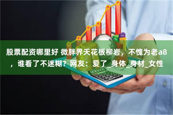 股票配资哪里好 微胖界天花板柳岩，不愧为老a8，谁看了不迷糊？网友：爱了_身体_身材_女性