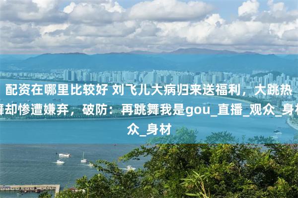 配资在哪里比较好 刘飞儿大病归来送福利，大跳热舞却惨遭嫌弃，破防：再跳舞我是gou_直播_观众_身材
