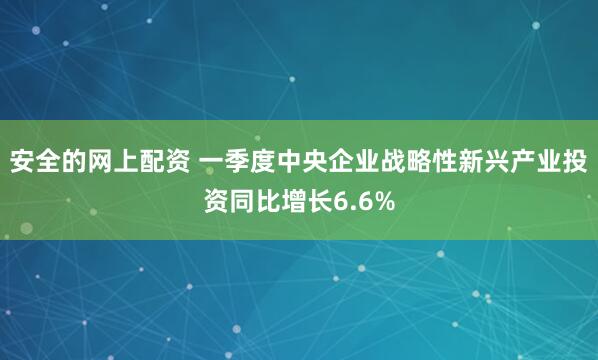 安全的网上配资 一季度中央企业战略性新兴产业投资同比增长6.6%