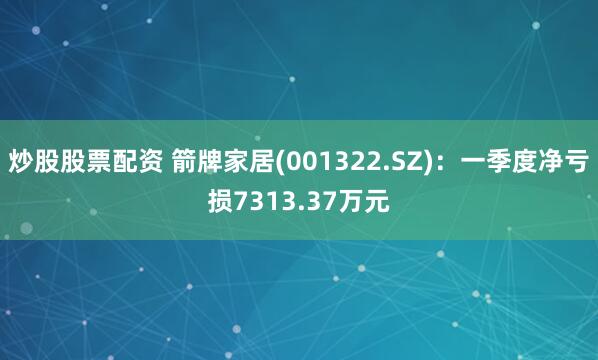 炒股股票配资 箭牌家居(001322.SZ)：一季度净亏损7313.37万元