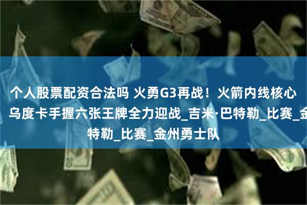 个人股票配资合法吗 火勇G3再战！火箭内线核心或将归队，乌度卡手握六张王牌全力迎战_吉米·巴特勒_比赛_金州勇士队