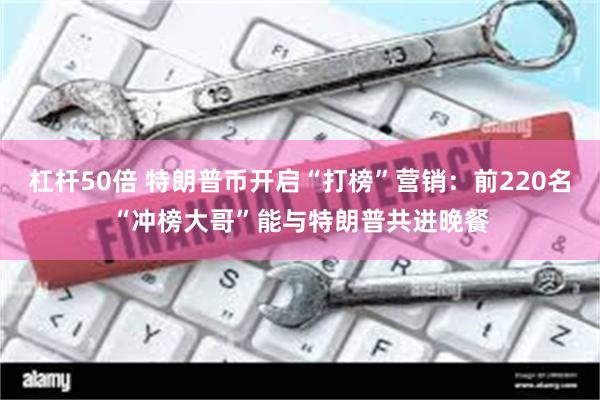 杠杆50倍 特朗普币开启“打榜”营销：前220名“冲榜大哥”能与特朗普共进晚餐