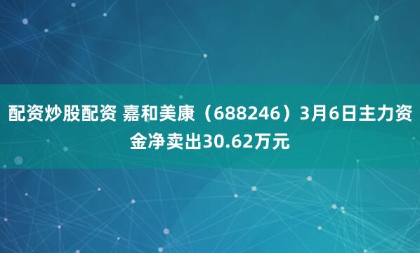 配资炒股配资 嘉和美康（688246）3月6日主力资金净卖出30.62万元
