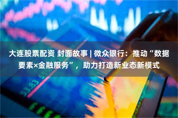 大连股票配资 封面故事 | 微众银行：推动“数据要素×金融服务”，助力打造新业态新模式
