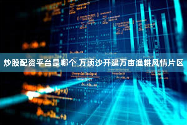 炒股配资平台是哪个 万顷沙开建万亩渔耕风情片区