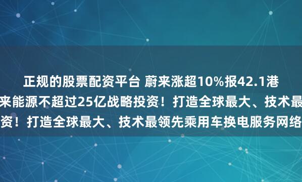 正规的股票配资平台 蔚来涨超10%报42.1港元，宁德时代正推进对蔚来能源不超过25亿战略投资！打造全球最大、技术最领先乘用车换电服务网络