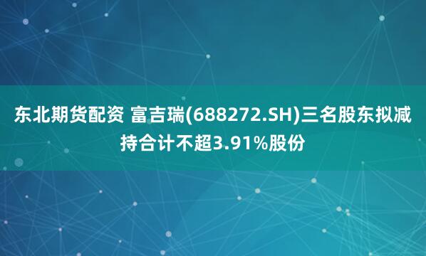 东北期货配资 富吉瑞(688272.SH)三名股东拟减持合计不超3.91%股份