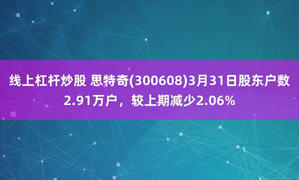 线上杠杆炒股 思特奇(300608)3月31日股东户数2.91万户，较上期减少2.06%
