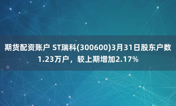 期货配资账户 ST瑞科(300600)3月31日股东户数1.23万户，较上期增加2.17%