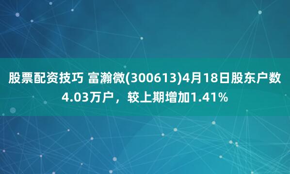 股票配资技巧 富瀚微(300613)4月18日股东户数4.03万户，较上期增加1.41%