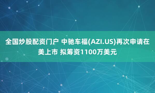 全国炒股配资门户 中驰车福(AZI.US)再次申请在美上市 拟筹资1100万美元