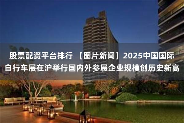 股票配资平台排行 【图片新闻】2025中国国际自行车展在沪举行国内外参展企业规模创历史新高