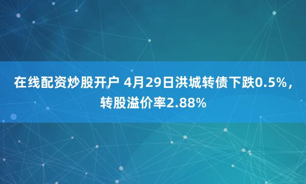 在线配资炒股开户 4月29日洪城转债下跌0.5%，转股溢价率2.88%