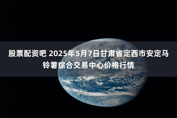 股票配资吧 2025年5月7日甘肃省定西市安定马铃薯综合交易中心价格行情