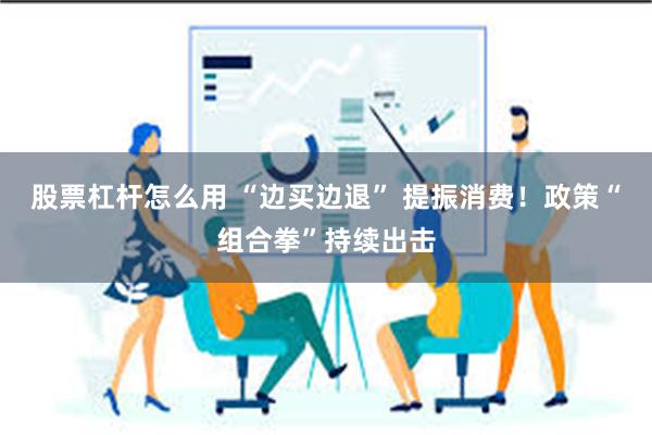 股票杠杆怎么用 “边买边退” 提振消费！政策“组合拳”持续出击