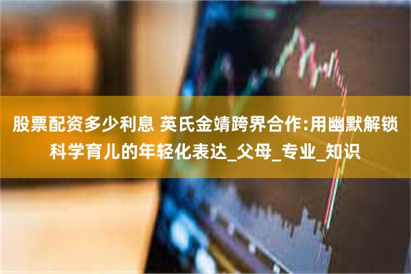 股票配资多少利息 英氏金靖跨界合作:用幽默解锁科学育儿的年轻化表达_父母_专业_知识