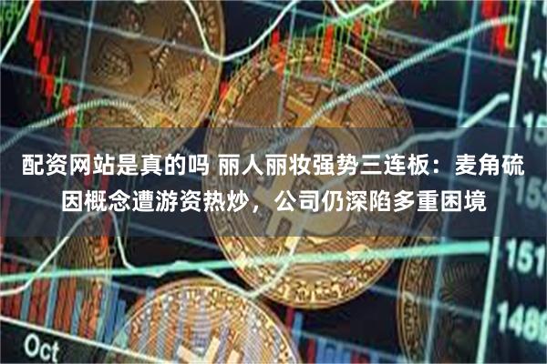 配资网站是真的吗 丽人丽妆强势三连板：麦角硫因概念遭游资热炒，公司仍深陷多重困境