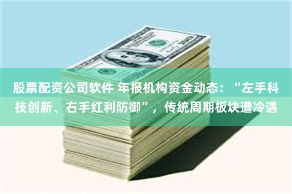 股票配资公司软件 年报机构资金动态：“左手科技创新、右手红利防御”，传统周期板块遭冷遇
