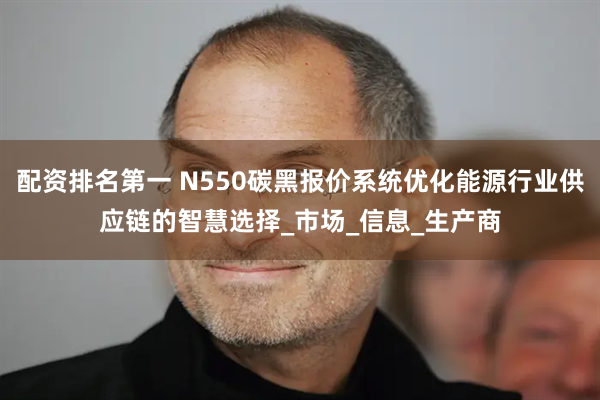 配资排名第一 N550碳黑报价系统优化能源行业供应链的智慧选择_市场_信息_生产商