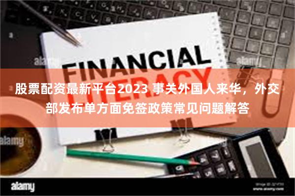 股票配资最新平台2023 事关外国人来华，外交部发布单方面免签政策常见问题解答