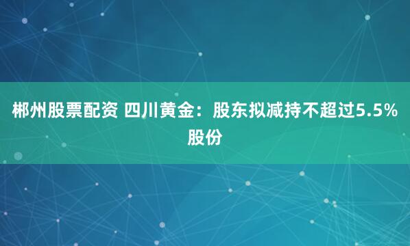 郴州股票配资 四川黄金：股东拟减持不超过5.5%股份