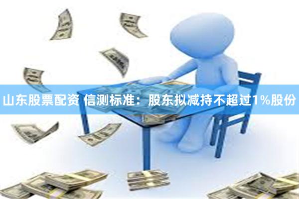 山东股票配资 信测标准：股东拟减持不超过1%股份