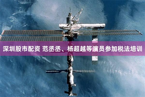 深圳股市配资 范丞丞、杨超越等演员参加税法培训